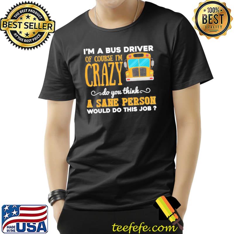I'm a bus driver of course I'm crazy do you think a sane person would do this job shirt