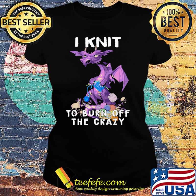 I Knit To Burn Off The Crazy Dragon Shirt Ladies tee I Knit To Burn Off The Crazy Dragon Shirt Ladies tee