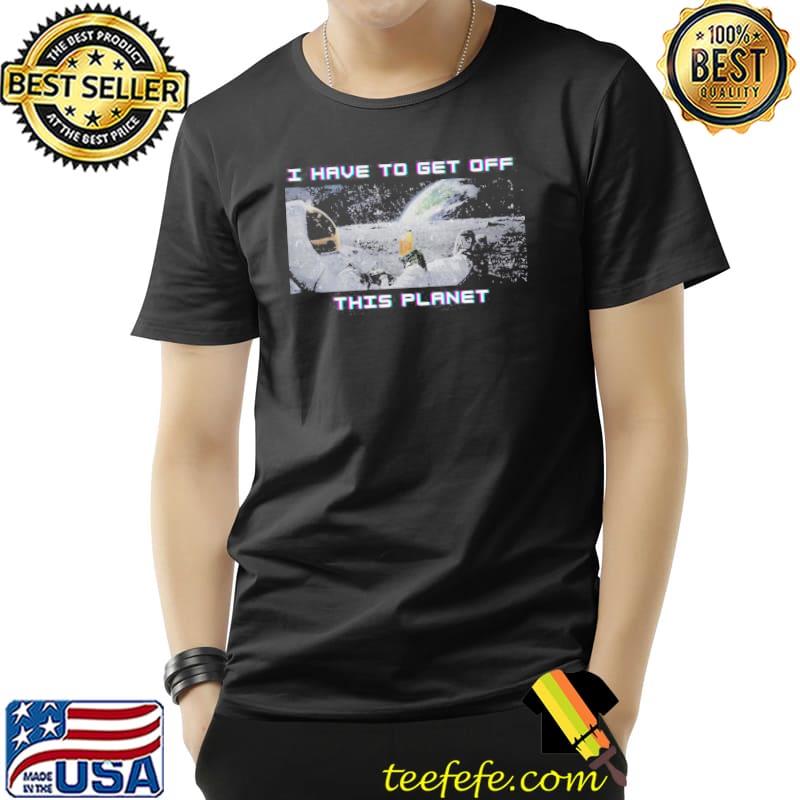 I have to get off this planet photographic shirt I have to get off this planet photographic shirt
