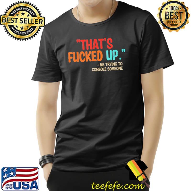 That's fucked up me trying to console someone shirt