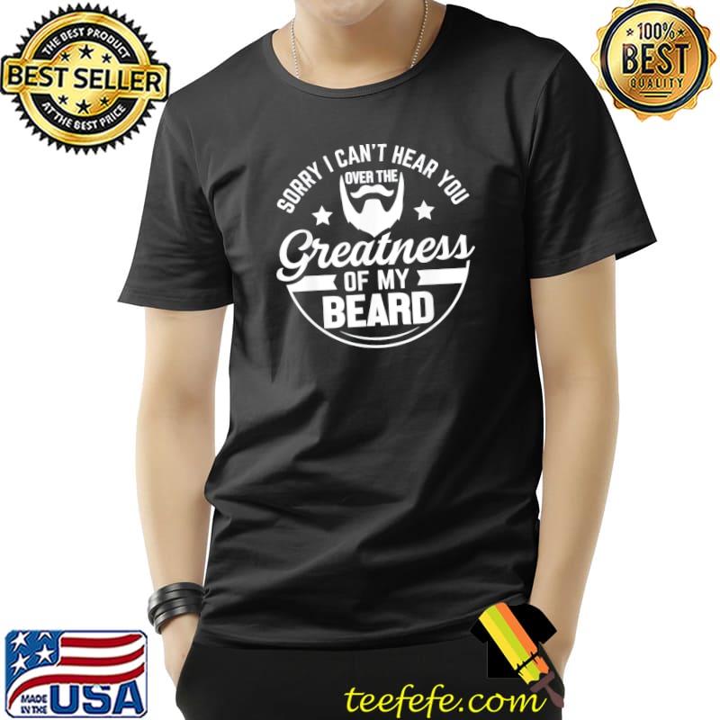 Beard sorry I can't hear you over the greatness of my beard classic shirt