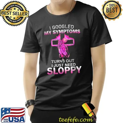 I Googled My Symptoms Turns Out I Just Need Sloppy T-Shirt