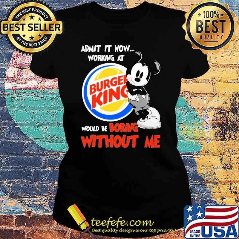 Admit it now working at Burger king would be boring without me Mickey s Ladies tee Admit it now working at Burger king would be boring without me Mickey s Ladies tee