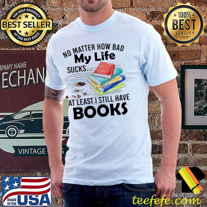No matter how bad my life sucks... at leat I still have Books shirt