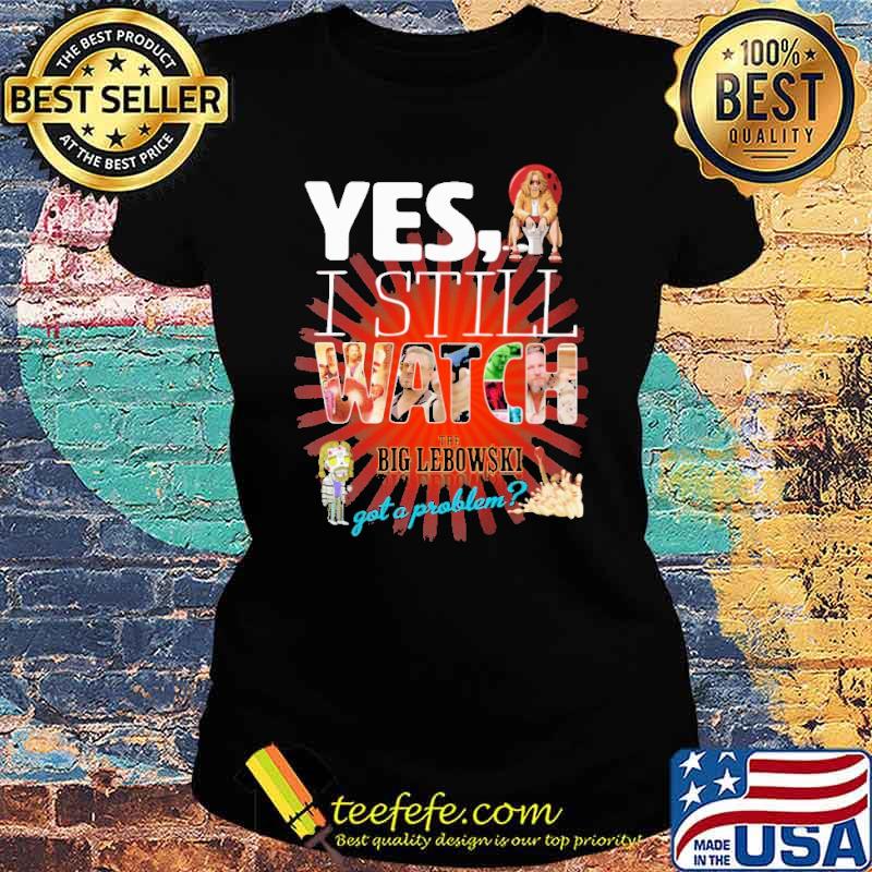 Yes I still watch the big lebowski got a problem s Ladies tee Yes I still watch the big lebowski got a problem s Ladies tee