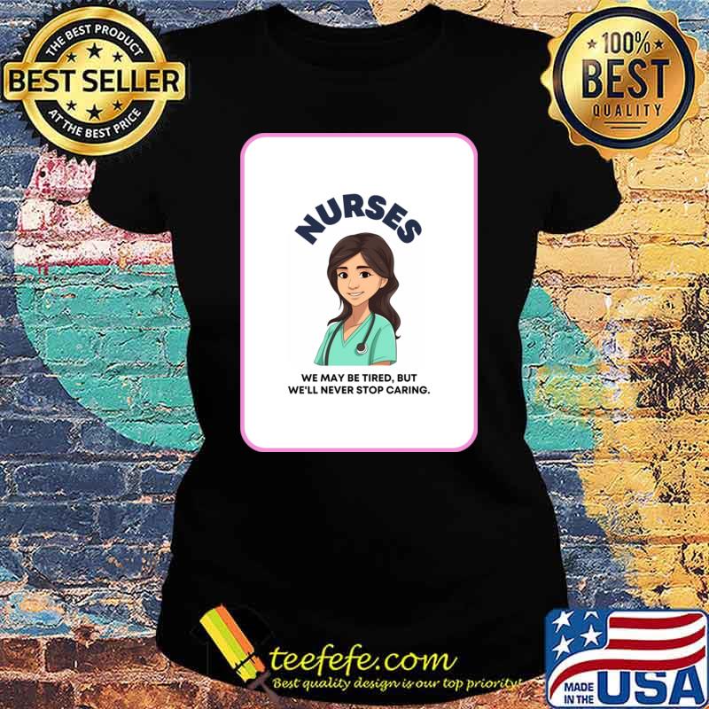 Nurses We May Be Tired But We'll Never Stop Caring T-Shirt Ladies tee Nurses We May Be Tired But We'll Never Stop Caring T-Shirt Ladies tee