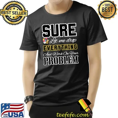 Sure let me drop everything and work on your problem T-Shirt
