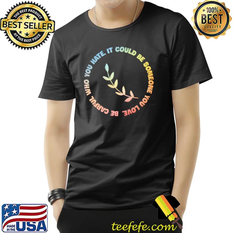 Be carful who you hate It could be someone you love T-Shirt