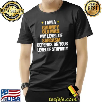 I am a grumpy old man my level of sarcasm depends on your T-Shirt