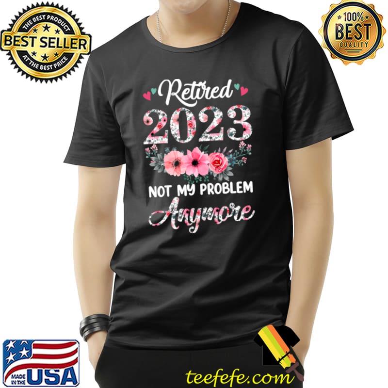 Retired 2023 Not My Problem Anymore Retirement Flowers T-Shirt