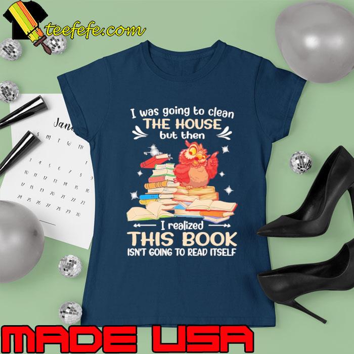 I Was Going To Clean The House But Then I Realized This Book Owl s Ladies tee I Was Going To Clean The House But Then I Realized This Book Owl s Ladies tee