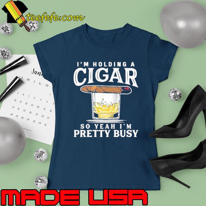 I'm holding a cigar so yeah pretty busy s Ladies tee I'm holding a cigar so yeah pretty busy s Ladies tee
