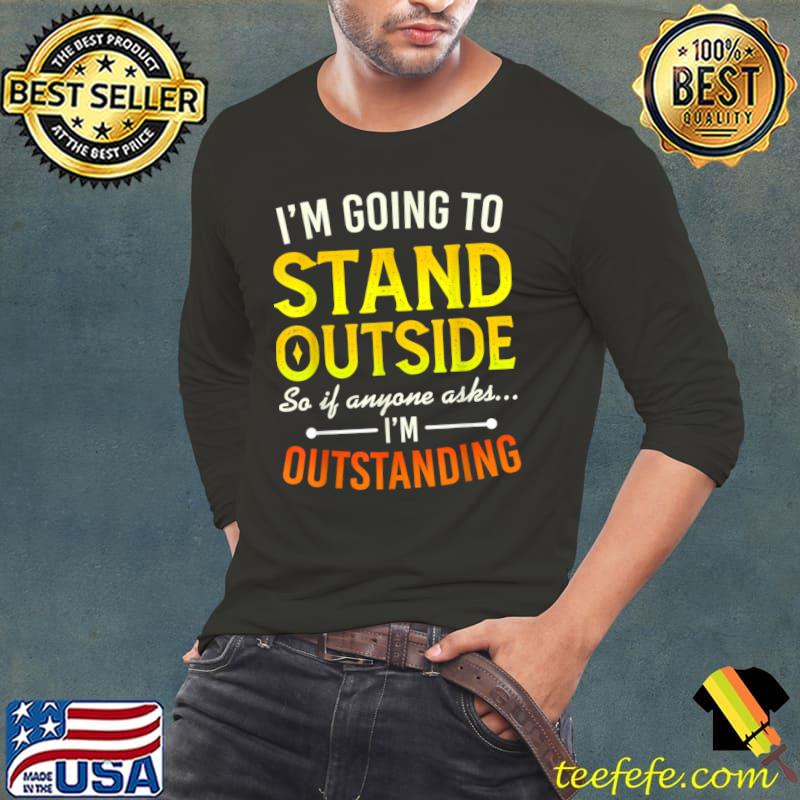 I'm Going To Go Stand Outside So If Anyone Asks Outstanding T-Shirt Long Sleeve Tee I'm Going To Go Stand Outside So If Anyone Asks Outstanding T-Shirt Long Sleeve Tee