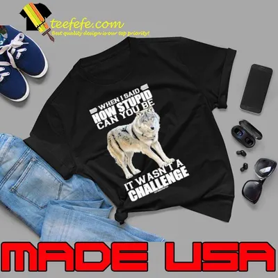 When i said how stupid can you be wasn't a challenge wolf shirt