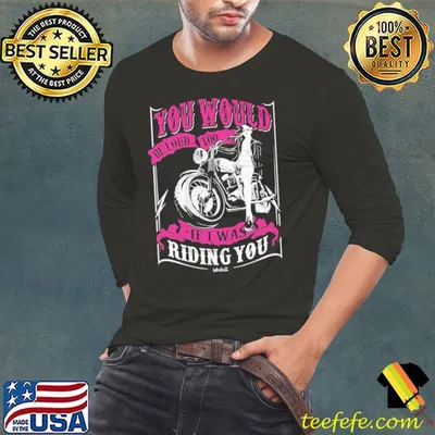 You Would Be Loud Too If I Was Riding You Motorcycle shirt