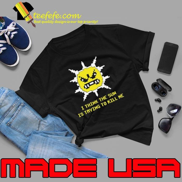 I Think The Sun Is Trying To Kill Me shirt
