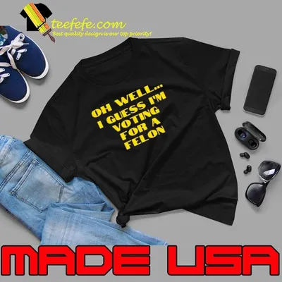 Trump Oh Well… I Guess I’m Voting For A Felon shirt