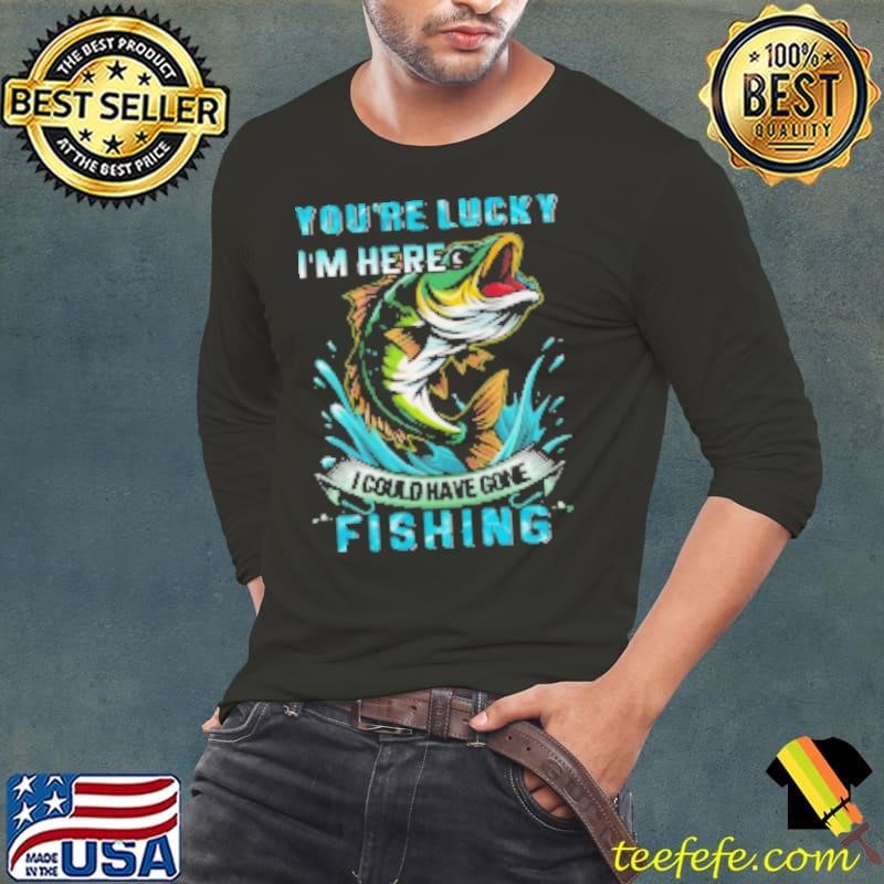 You're Lucky I'm Here I Could Have Gone Fishing Shirt