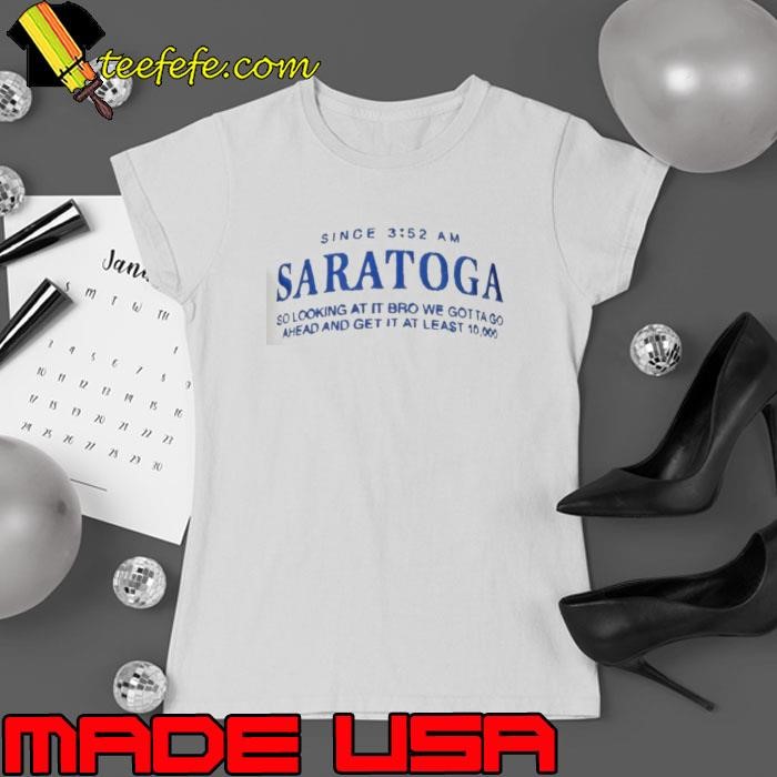 Saratoga since 3 52 am so looking at it bro we gotta go ahead and get it at least Ladies tee